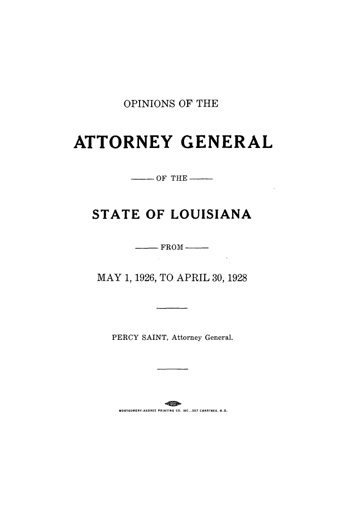 handle is hein.sag/sagla0047 and id is 1 raw text is: OPINIONS OF THE
ATTORNEY GENERAL
--OF THE --
STATE OF LOUISIANA
FROM
MAY 1, 1926, TO APRIL 30, 1928
PERCY SAINT, Attorney General.

MONTGOMERY-ANDREE PRINTING CO. INC. .307 CHARTRES. N.O.


