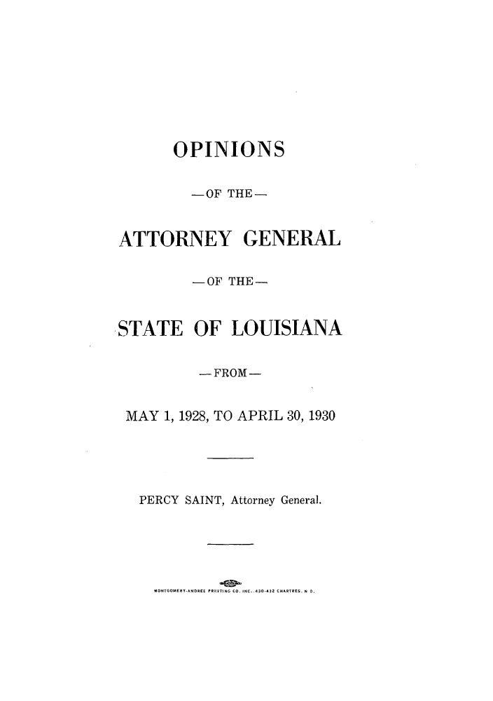 handle is hein.sag/sagla0048 and id is 1 raw text is: OPINIONS
-OF THE-
ATTORNEY GENERAL
-OF THE-
STATE OF LOUISIANA
-FROM-
MAY 1, 1928, TO APRIL 30, 1930
PERCY SAINT, Attorney General.

MONTGOMERY-ANDREE PRIJTING CO. INC. .430-432 CHARTRES. N 0.


