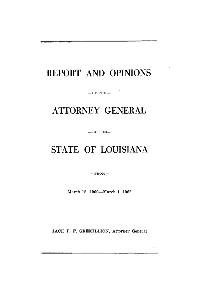 handle is hein.sag/sagla0062 and id is 1 raw text is: REPORT AND OPINIONS
-OF THE-
ATTORNEY GENERAL
-OF THE-
STATE OF LOUISIANA
- FROM -
March 15, 1960-March 1, 1962

JACK P. F. GREMILLION, Attorney General


