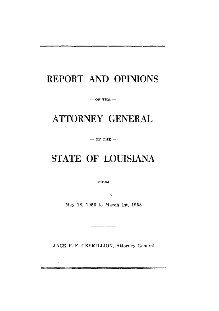 handle is hein.sag/sagla0064 and id is 1 raw text is: REPORT AND OPINIONS
- OF THE -
ATTORNEY GENERAL
- OF THE -
STATE OF LOUISIANA
- FROM -
May 18, 1956 to March 1st, 1958

JACK P. F. GREMILLION, Attorney General


