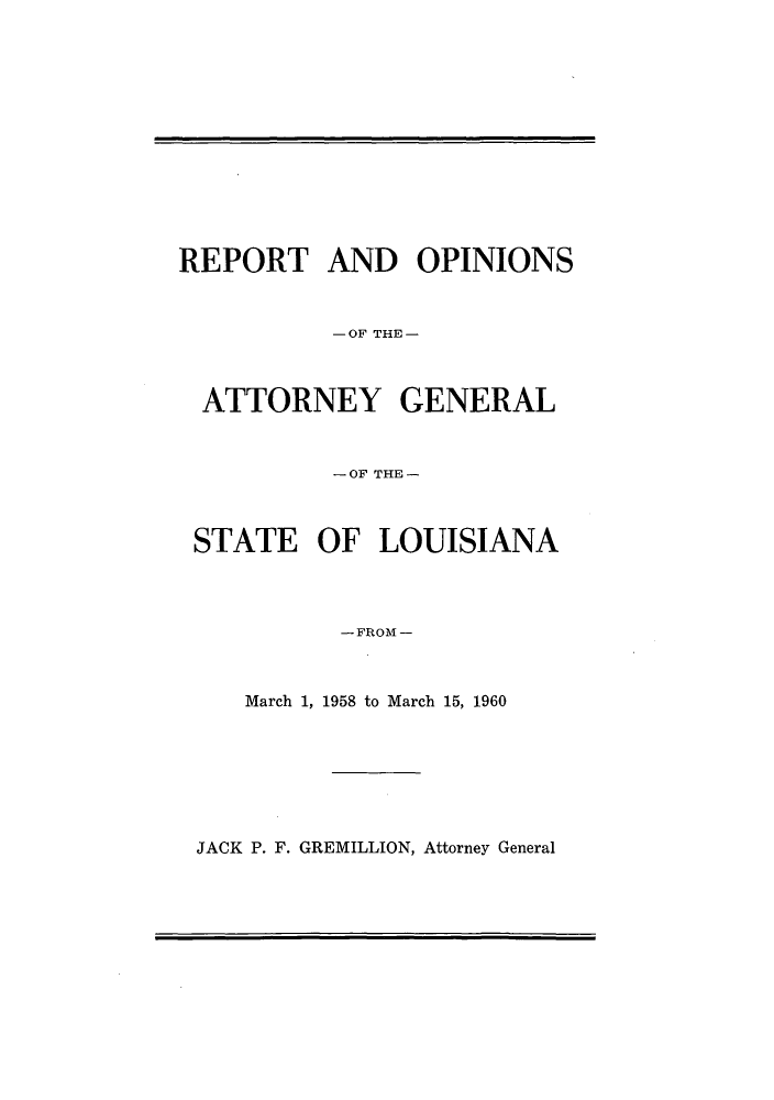 handle is hein.sag/sagla0065 and id is 1 raw text is: REPORT AND OPINIONS
-OF THE-
ATTORNEY GENERAL
-OF THE-
STATE OF LOUISIANA
- FROM -
March 1, 1958 to March 15, 1960

JACK P. F. GREMILLION, Attorney General


