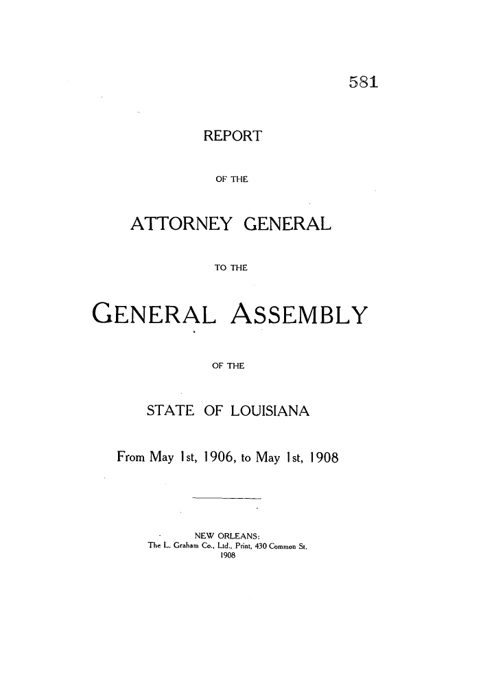 handle is hein.sag/sagla0066 and id is 1 raw text is: 581

REPORT
OF THE

ATTORNEY

GENERAL

TO THE

GENERAL ASSEMBLY
OF THE
STATE OF LOUISIANA
From May I st, 1906, to May I st, 1908
NEW ORLEANS:
The L. Graham Co., Ltd., Print, 430 Common St.
1908


