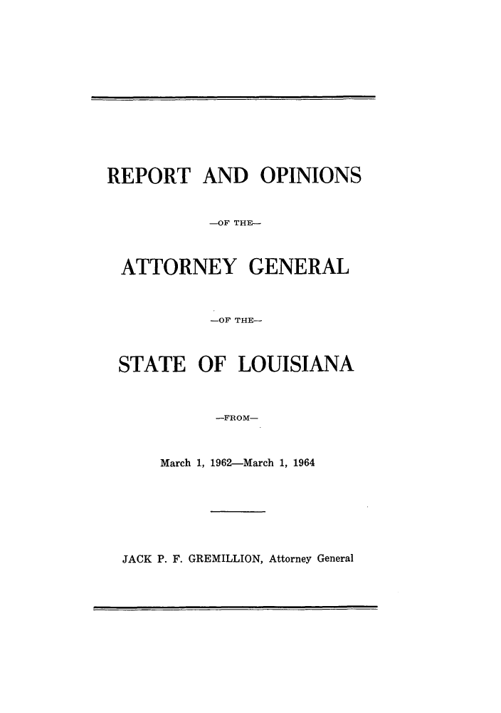 handle is hein.sag/sagla0067 and id is 1 raw text is: REPORT AND OPINIONS
-OF THE-
ATTORNEY GENERAL
-OF THE-
STATE OF LOUISIANA
-FROM-
March 1, 1962-March 1, 1964

JACK P. F. GREMILLION, Attorney General


