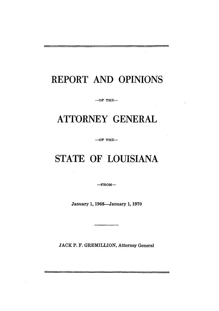 handle is hein.sag/sagla0070 and id is 1 raw text is: REPORT AND OPINIONS
-OF THE-
ATTORNEY GENERAL
-OF THE-
STATE OF LOUISIANA
-FROM-
January 1, 1968-January 1, 1970

JACK P. F. GREMILLION, Attorney General


