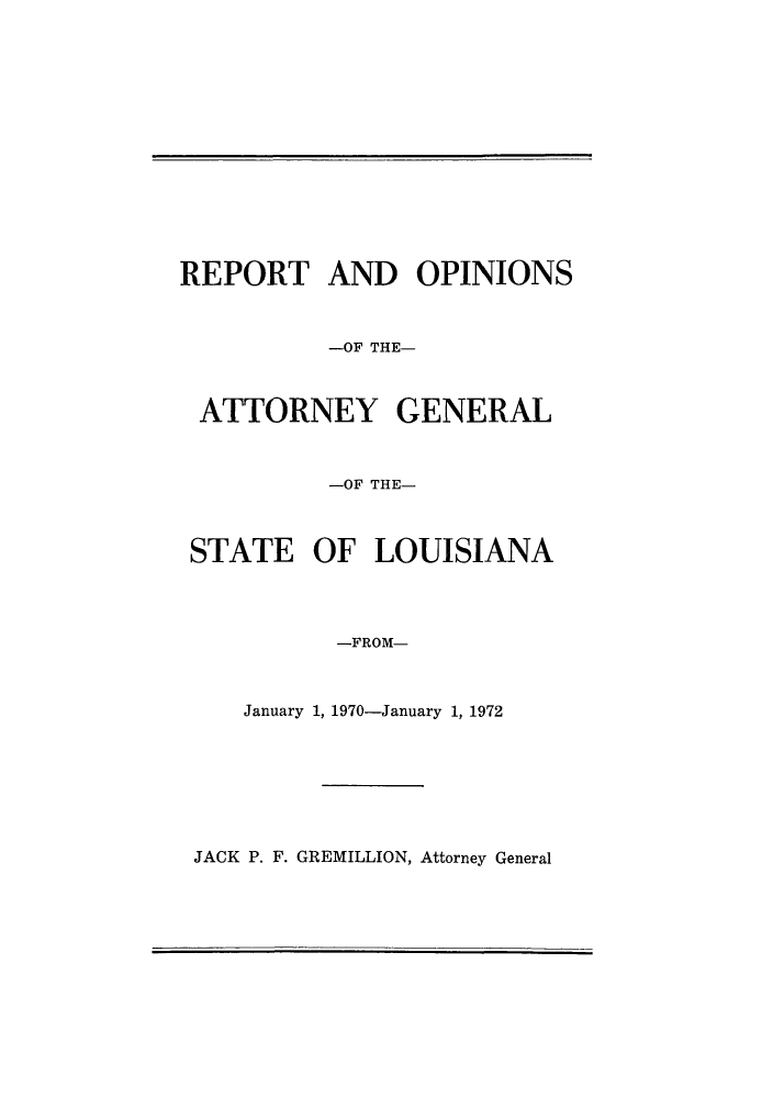 handle is hein.sag/sagla0071 and id is 1 raw text is: REPORT AND OPINIONS
-OF THE-
ATTORNEY GENERAL
-OF THE-
STATE OF LOUISIANA
-FROM-
January 1, 1970-January 1, 1972

JACK P. F. GREMILLION, Attorney General


