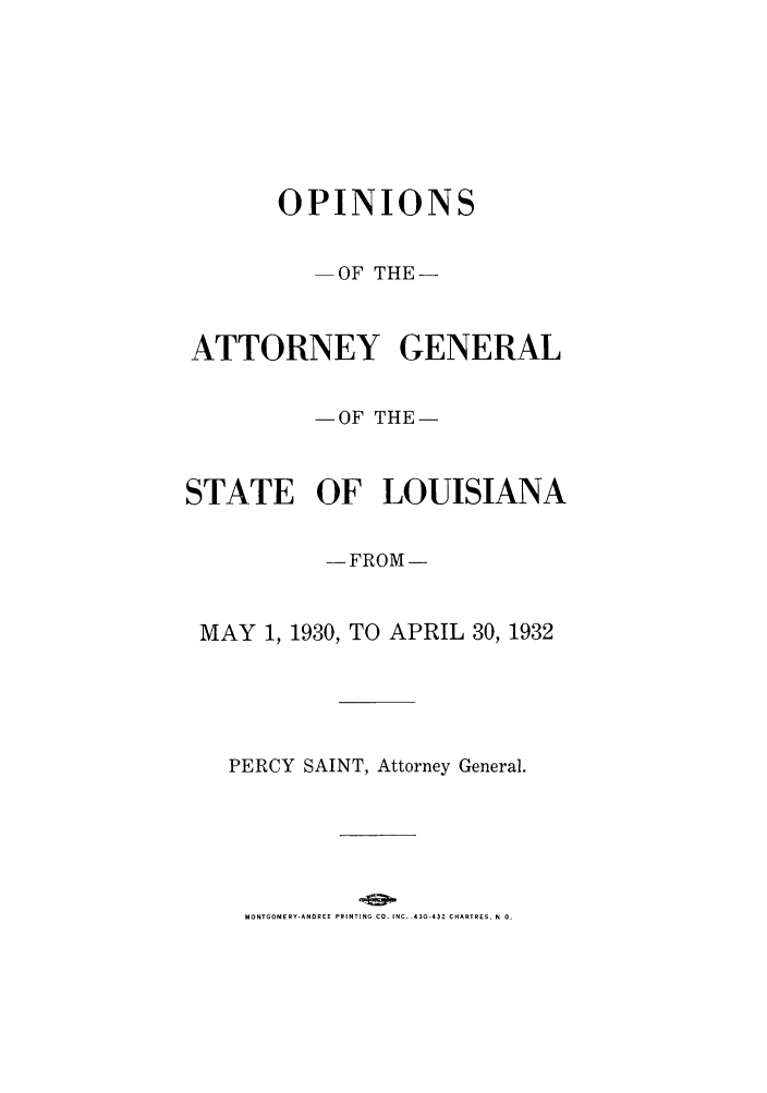 handle is hein.sag/sagla0074 and id is 1 raw text is: OPINIONS
-OF THE-
ATTORNEY GENERAL
- OF THE-
STATE OF LOUISIANA
-FROM-
MAY 1, 1930, TO APRIL 30, 1932
PERCY SAINT, Attorney General.

MONTGOMERY-ANOREE PRINTING CO. INC. .430-432 CHARTRES. N 0.


