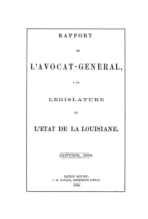 handle is hein.sag/sagla0077 and id is 1 raw text is: RAPPORT
DE
L'AVOCAT-GENERAL,
A LA

LEGIBL ATURE
DE
L'ETAT DE LA LOUISIANE.
JANVIER, 1858.
BATON ROUGE:
J. M. TAYLOR, IMPRIMEUR D'ETAT.
1858.



