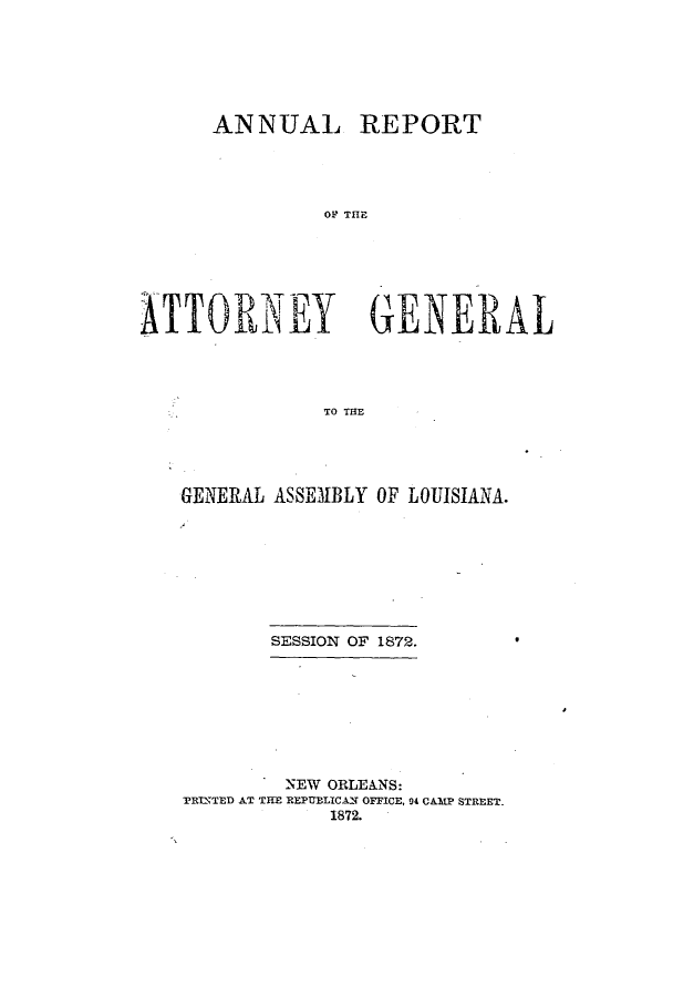 handle is hein.sag/sagla0079 and id is 1 raw text is: ANNUAL

REPORT

OF~ TE

ATTORNEY GENERAL
TO THE
GENERAL ASSEM1BLY OF LOUISIANA.

SESSION OF 1872.
NEW ORLEANS:
PRINTED AT THE REPUBLICAN OFFICE, 94 CAMP STREET.
1872.



