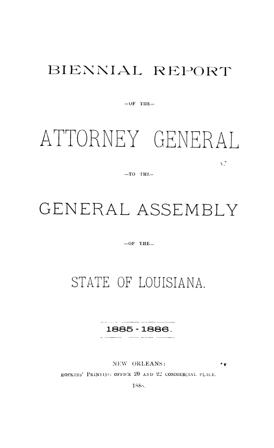 handle is hein.sag/sagla0080 and id is 1 raw text is: BI ENNIAL REPORT
-OF TIIE-
ATTORNEY GENERAL
-TO THE-

GENERAL ASSEMBLY
-OF TIIE-
STATE OF LOUISIANA,

1885 - 1888.
NI\V ORLEANS:
HOPKINS' I'RINIIN( OFFICE 20 AND 22 COMMERCIAL ILACE.


