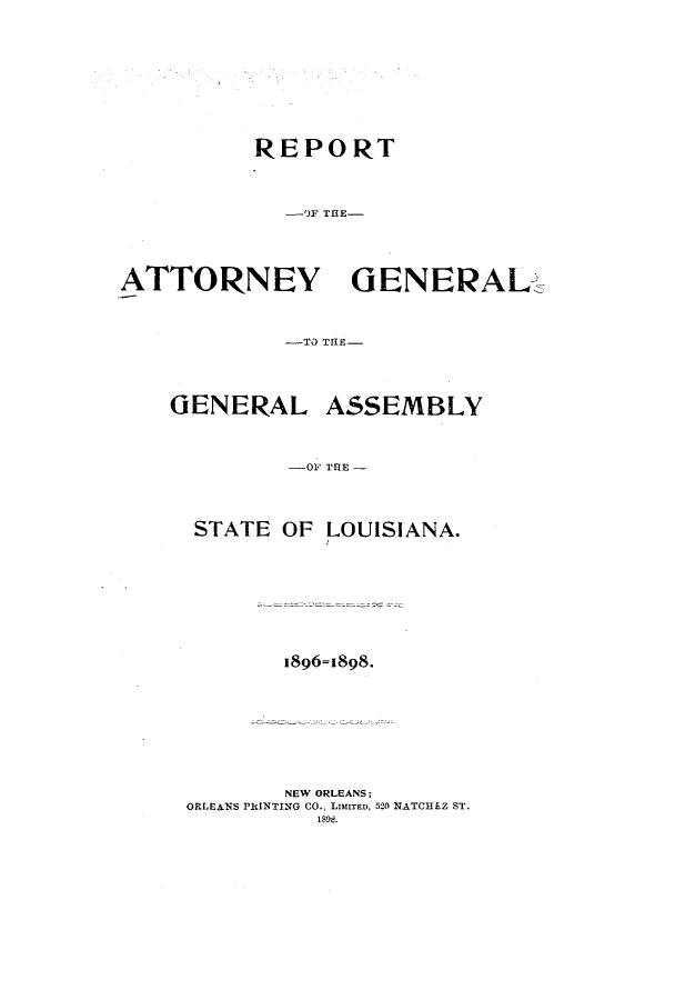 handle is hein.sag/sagla0085 and id is 1 raw text is: REPORT
-'F THE-
ATTORNEY     GENERAL
-TO TgE-

GENERAL

ASSEMBLY

-OF TRlE -

STATE OF LOUISIANA.
1896=1898.
NEW ORLEANS;
ORLEANS PRINTING CO., LMITED, 520 NATCHEZ ST.
1898.


