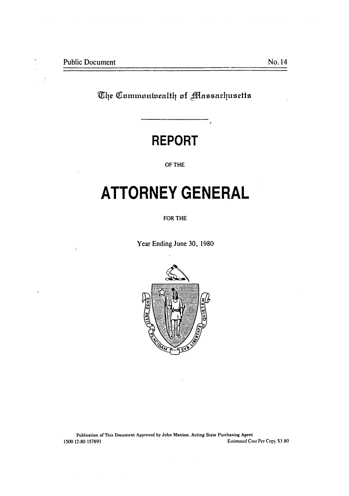 handle is hein.sag/sagma0003 and id is 1 raw text is: No.14

Public Document

'Z1ly Gluriindiurlf of $&Aesundptsette
REPORT
OF THE
ATTORNEY GENERAL
FOR THE
Year Ending June 30, 1980
z-

Publication of This Document Approved by John Manton. Acting State Purchasing Agent
1500 12-80-157891                                                  Estimated Cost Per Copy S3.80


