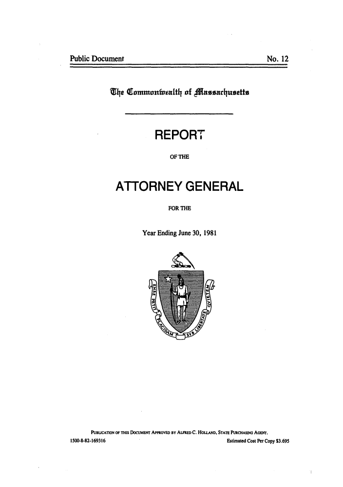 handle is hein.sag/sagma0004 and id is 1 raw text is: Public Document                                      No. 12

le CIommonfualtl of fassadausette
REPORT
OF THE
ATTORNEY GENERAL
FOR THE

Year Ending June 30, 1981

PUDUCATION OF THIs DOCUMENT APPROVED BY ALFRED C. HOLLAND, STATE PURCHASINo AoETr.
1500-8-82-169316                                                    Estimated Cost Per Copy $3.695

Public Document

No. 12



