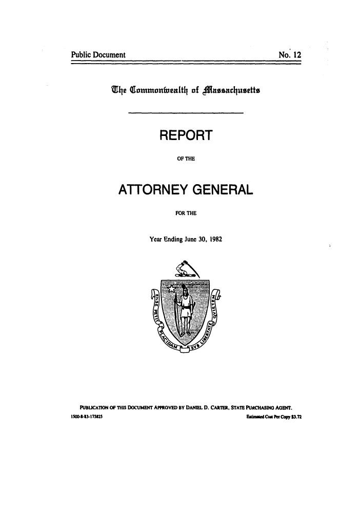 handle is hein.sag/sagma0005 and id is 1 raw text is: Public Document

Qle (rmmonfuealt4 of ansaclaustt
REPORT
OF THE
ATTORNEY GENERAL
FOR THE

Year Ending Junc 30, 1982
PUBUCAT10N OP T11s DOCUMENT APPROVED BY DANIEL D. CARTER, STATE PU*CHASING AGENT.
I5(08-83.175825                                                   Camd Ca Copy $3.72

No. 12


