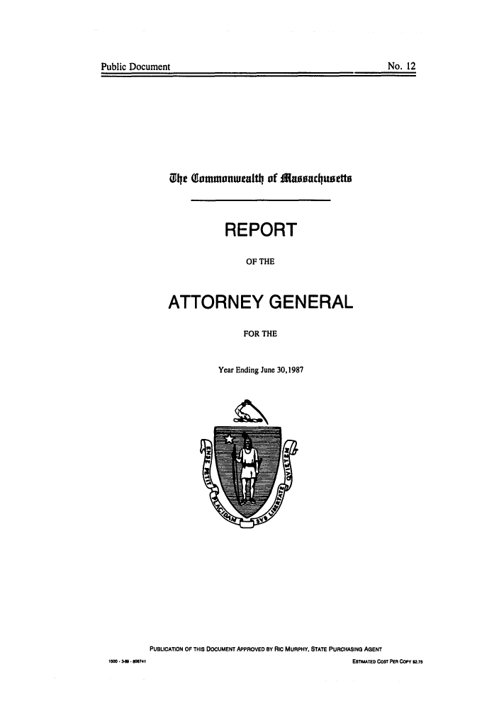 handle is hein.sag/sagma0010 and id is 1 raw text is: Public Document

No. 12

01e (lmmoanuealtlo ofa arcluetta
REPORT
OF THE
ATTORNEY GENERAL
FOR THE
Year Ending June 30,1987

PUBLICATION OF THIS DOCUMENT APPROVED BY RIc MURPHY, STATE PURCHASING AGENT
ESTIMATED COST PER COPY $2.75

1500 * 3880874



