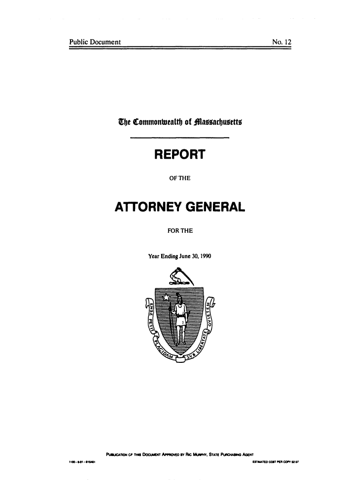 handle is hein.sag/sagma0013 and id is 1 raw text is: Public Document                                             No. 12

Qbt CotiMOnauttt of diaggadjubettt
REPORT
OF THE
ATTORNEY GENERAL
FOR THE
Year Ending June 30, 1990

PuutTion c THis DOCEwT APPROV     BY RIc MUwH, STATE PURCHAsING AGENT
ESIMATw COT PER COPY St B

Public Document

No. 12

Il00-405-818455


