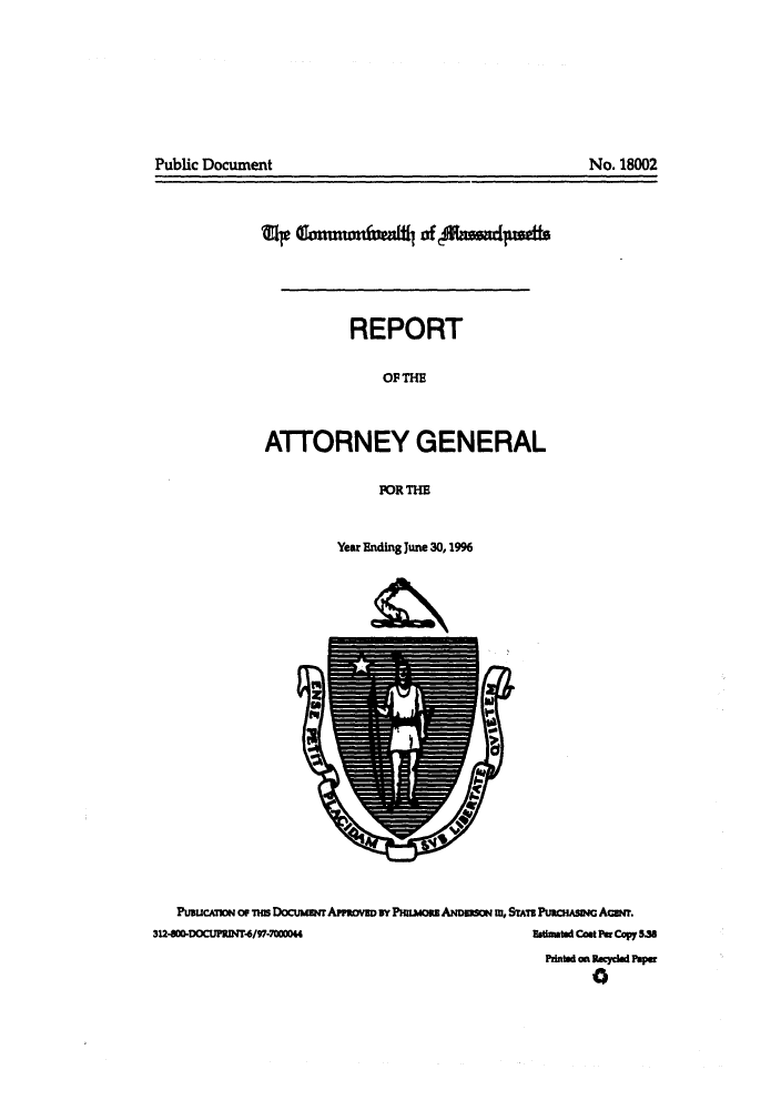 handle is hein.sag/sagma0020 and id is 1 raw text is: Public Document

Mr finu(fi14 of Auad arLfuttt
REPORT
OF THE
ATTORNEY GENERAL
POR THE

Year Ending June 30,1996

PuaucnoN or tm Docuuarr APPOmV       BY PHRmORE ARmSm iW, STTB PuacHisaw AGuwr.
312-800-DOCUPRINT4/97-70000                                           imated Cast Per Copy 5.3s
PAinted on aecycled aper
a

No. 18002


