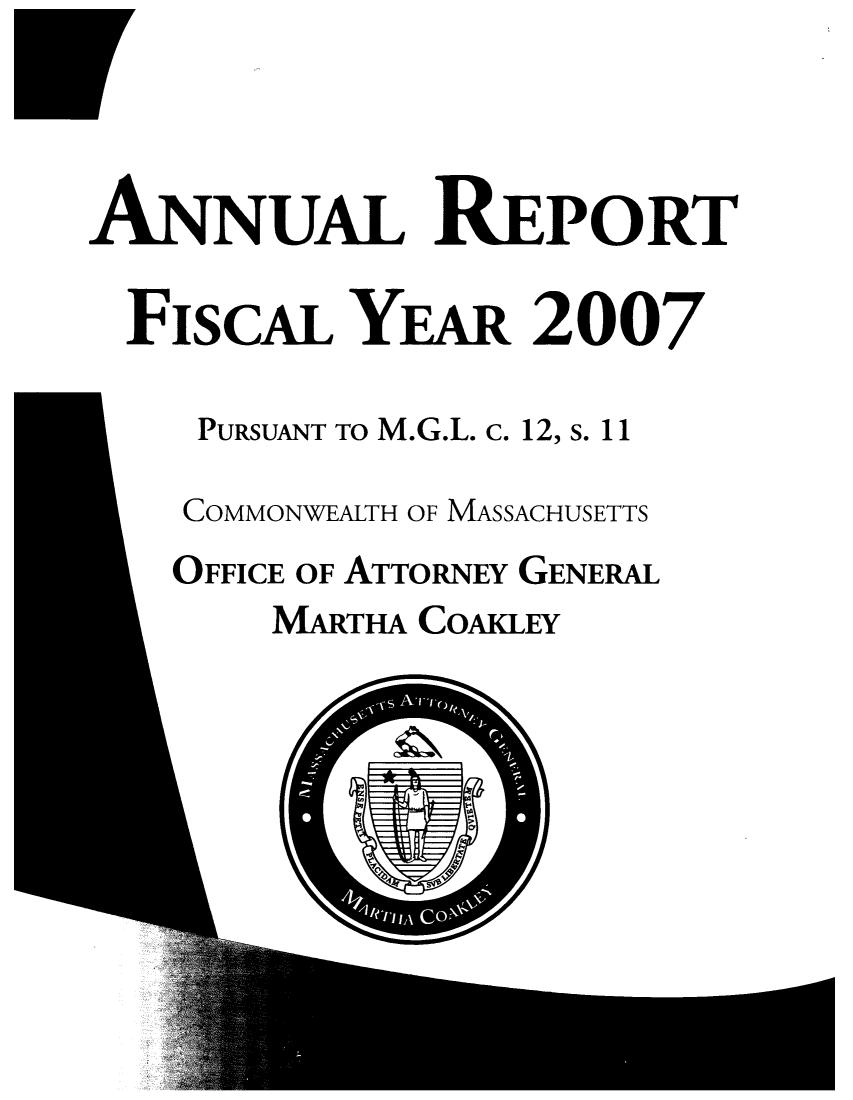 handle is hein.sag/sagma0031 and id is 1 raw text is: ANNUAL REPORT
FIscAL YEAR 2007
PURSUANT TO M.G.L. c. 12, s. 11
COMMONWEALTH OF MASSACHUSETTS
OFFICE OF ATTORNEY GENERAL
MARTHA COAKLEY


