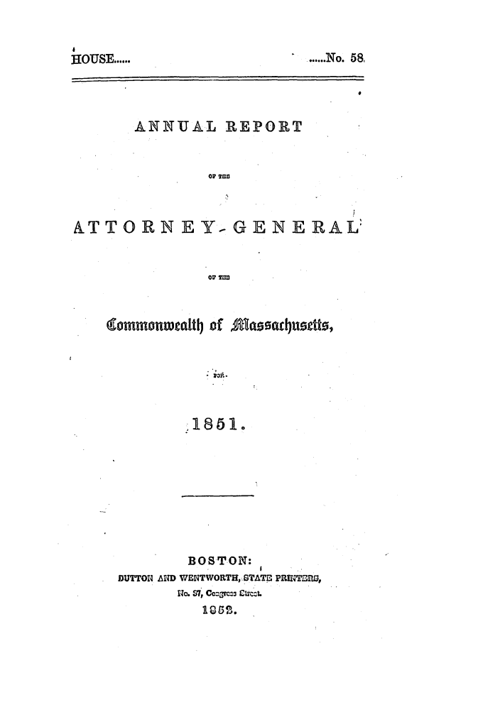 handle is hein.sag/sagma0049 and id is 1 raw text is: HOUSE ......

ANNUAL REPORT
OF 7flfl

ATTORN EY, G

E NE RAL

(commonw alitj of Aa         fdusttts,
1851.
BOSTON:
DUTTON AND WENTWORTHGTATr, PRrTA =,
110. 57, Co:7=3 £icL.
1Qi32.

....... N o.   58


