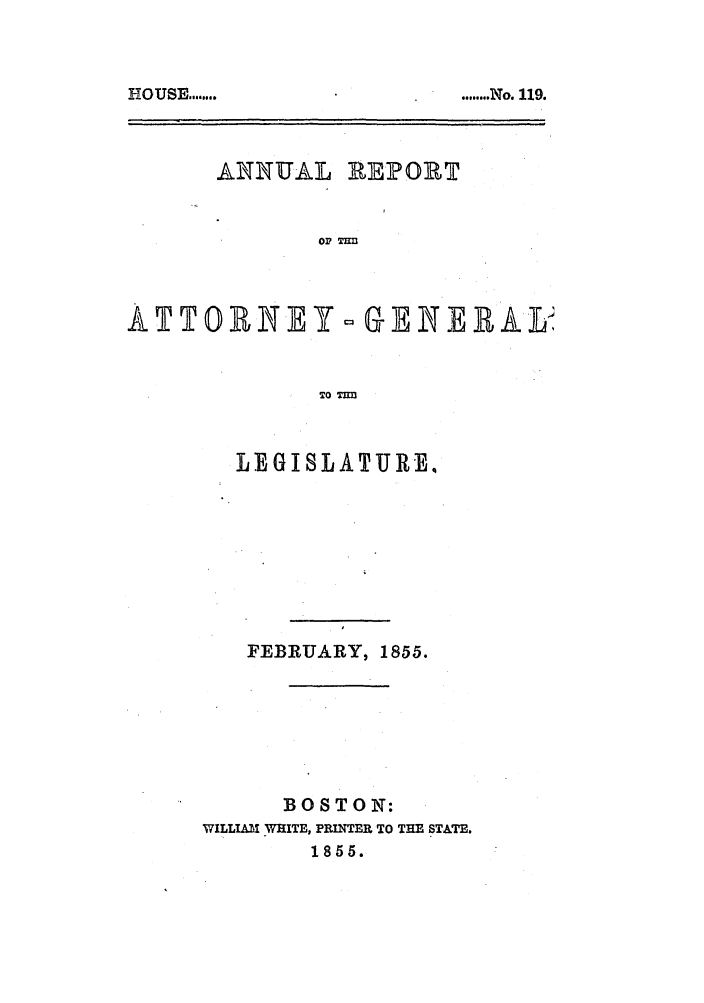 handle is hein.sag/sagma0051 and id is 1 raw text is: ........ No. 119.

ANNUAL REPORT
ATTO1RNEY- G ENERAL
TO TIM

LEGISLATURE,
FEBRUARY, 1855.
BOSTON:
WILLIAM WHITE, PRINTER TO THE STATE.
1855.

HOUSE ........


