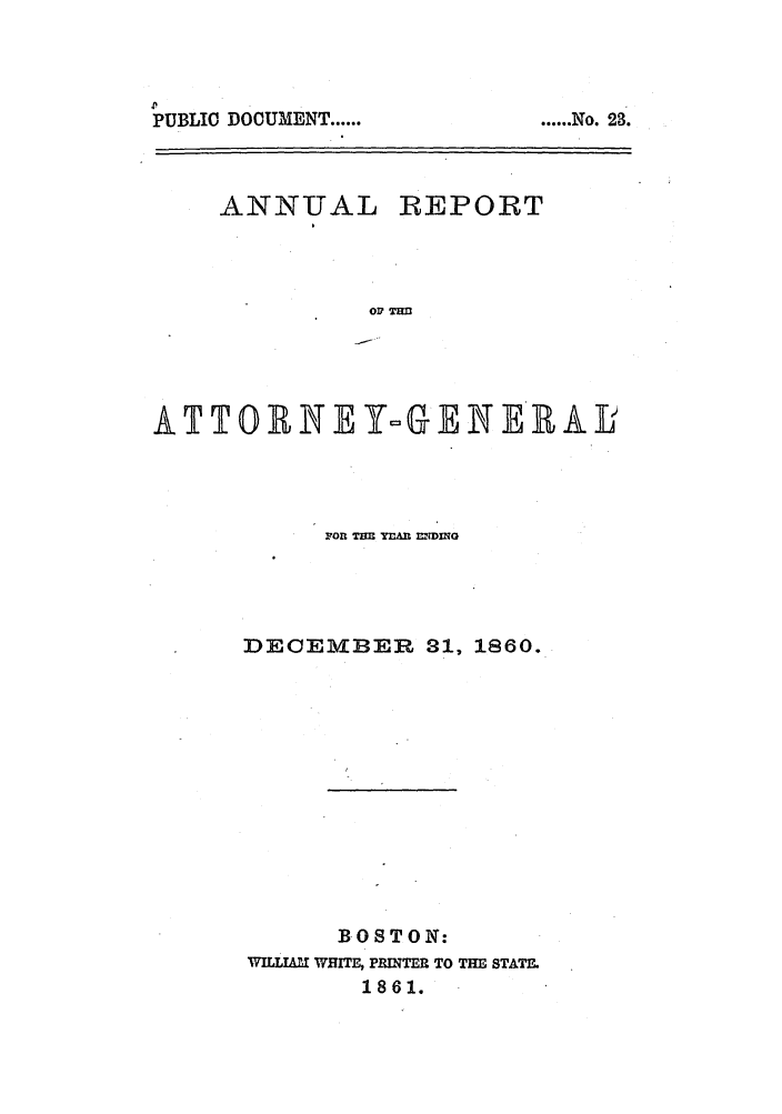 handle is hein.sag/sagma0057 and id is 1 raw text is: PUBLIC DOCUMENT ......

ANNUAL

REPORT

03 TEM

ATTOBNEY-GENEEA J
FOn TEE YEAh EDING
DECEMBER 31, 1860.
BOSTON:
WILL   WHIM, PRINTER TO THE STATE.
1861.

...... No. 23.


