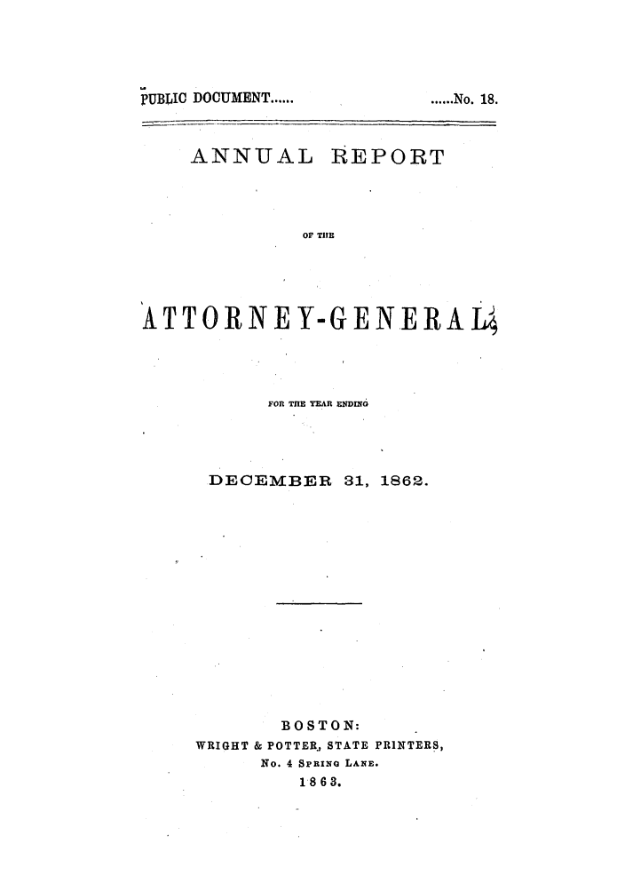 handle is hein.sag/sagma0059 and id is 1 raw text is: PUBLIC DOCUMENT ......

ANNUAL

REPORT

OF TIE

ATTORNEY-GENERAI4
FOR TE YEAR ENDING
DECEMBER 31, 1862.
BOSTON:
WRIGHT & POTTER, STATE PRINTERS,
No. 4 SpRINa LANE.
1863.

...... No. 18.


