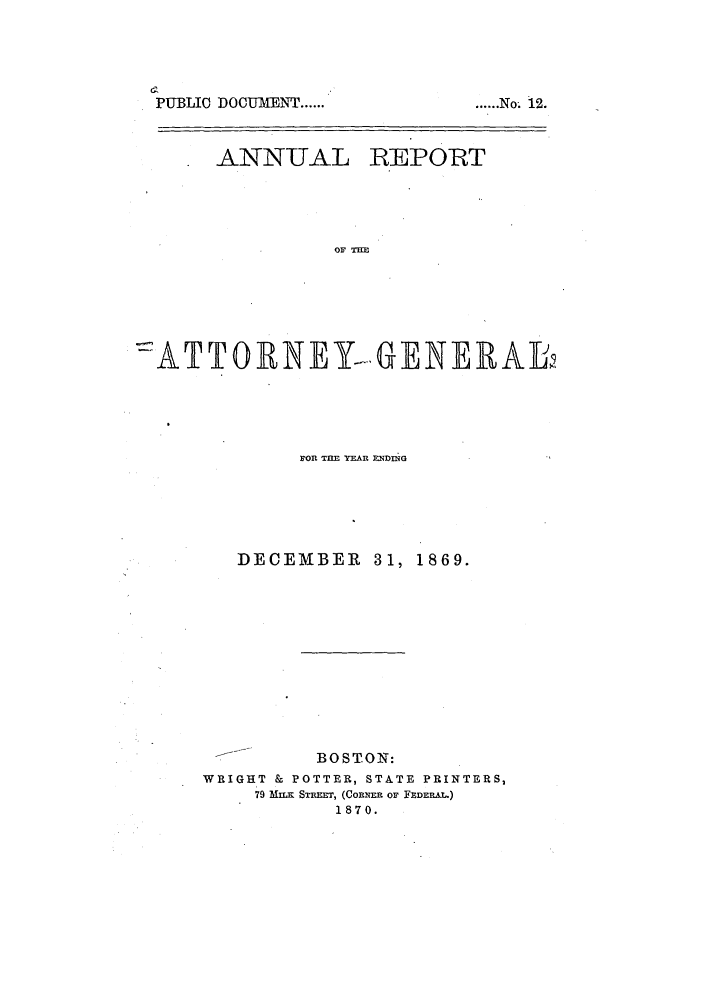 handle is hein.sag/sagma0066 and id is 1 raw text is: PIUBLIC DOCUMENT ......

ANNUAL

REPORT

OF THE

-::ATm*TO1RN EY-. GENE RAL
ron TME YEAR IUMXNG
DECEMBER 31, 1869.
BOSTON:
WRIGHT & POTTER, STATE PRINTERS,
79  mua SRT=, (CowEn oF FEDER AT)
1870.

...... N   o.   12.



