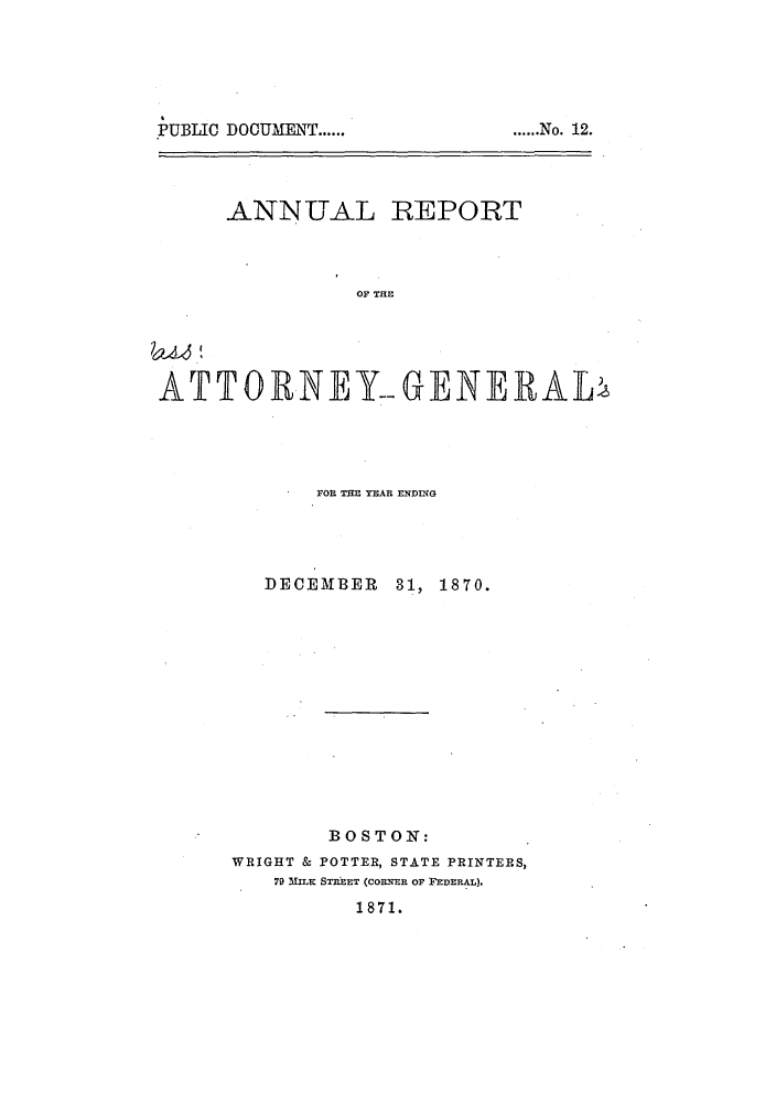 handle is hein.sag/sagma0067 and id is 1 raw text is: PUBLIC DOCUMENT ......

ANNUAL REPORT
OF THE
ATTOR.NEY- GENERAL

FOR THE YEAR EHDTG
DECEMBER      31, 1870.
BOSTON:
WRIGHT & POTTER, STATE PRINTERS,
7D M-rK STREET (COEVER OF FEDERAL).
1871.

..,....N   o.    12.


