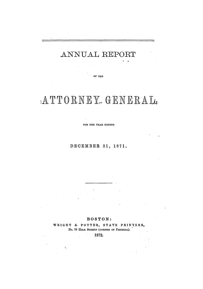 handle is hein.sag/sagma0068 and id is 1 raw text is: ANNUAL REPORT
OF THE
ATTORNEY- GENERAL

FOR TIM YEA MIDING
DECEMBER 31, 1871.
BOSTON:
WRIGHT & POTTER, STATE PRINTERS,
No. 79 mzr ST=T (con= OF FEimEAL).
1872.


