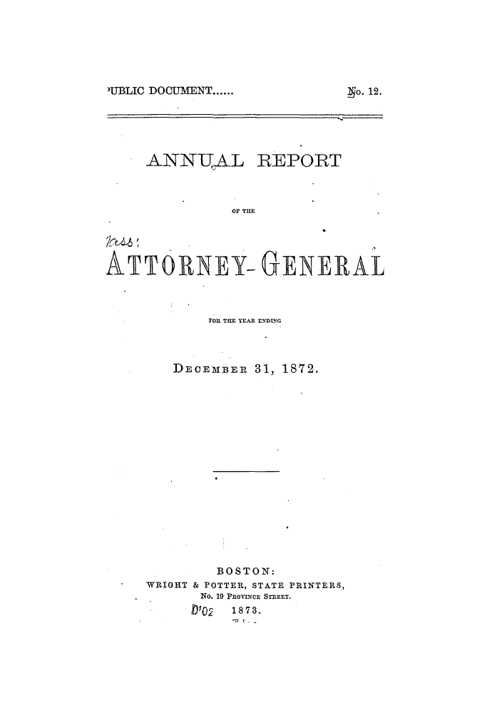 handle is hein.sag/sagma0069 and id is 1 raw text is: IUBLIC DOCUMENT ......

ANN-UAkL

REPORT

OF TIE

ATTORNEY- GENERAL
FOR THlE YEAR EN~DING
DECEMBER 31, 1872.
BOSTON:
WRIGHT & POTTER, STATE PRINTERS,
No. 19 PROVNCE STREET.
'02    1873.

yo. 12.


