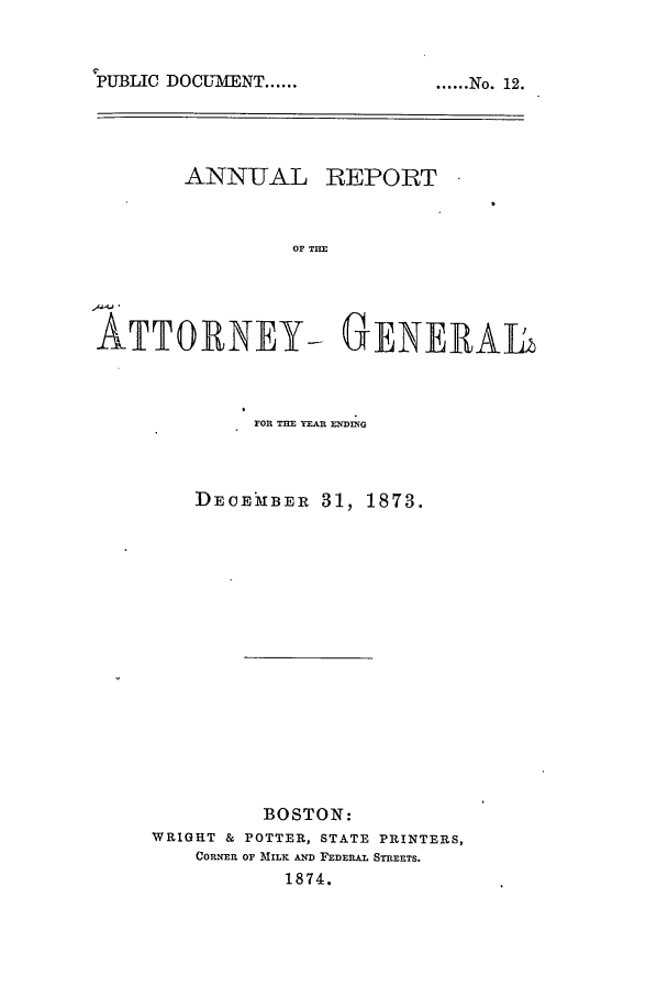handle is hein.sag/sagma0070 and id is 1 raw text is: 


PUBLIC DOCL7MENT ......


ANNUAL


REPORT


OF THE


ATTORNEY- GENERAL



             FOR THE YEAR ENDING


DECEkBER 31,


1873.


         BOSTON:
WRIGHT & POTTER, STATE PRINTERS,
    COILNER OF MILK AND FEDERAL STREETS.
           1874.


...... No. 12.


