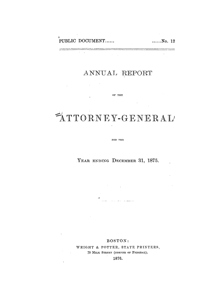 handle is hein.sag/sagma0072 and id is 1 raw text is: PUBLIC DOCUMENT ......

ANNUAL REPORT
OF THF
%ATTORNEY-GENERA L
FOP THE

YEAR E-NDING DECEMBER 31, 1875.
BOSTON:
WRIGHT & POTTER, STATE PRINTERS,
79 TvlT  STREET (coRNER OF FEIERAL).
1876.

...... Nqo. 12


