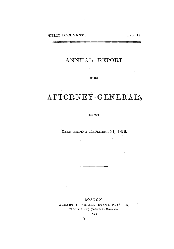 handle is hein.sag/sagma0073 and id is 1 raw text is: 'IUBLIC DOCUMENT ......

ANNUAL

REPORT

OF THE

ATTORNEY-GENERAL
FOR THE

YEAR ENDING

DECEMBER 31, 1876.

BOSTON:
ALBERT J. WRIGHT, STATE PRINTER,
79 MILK STREFT. (CORENER OP BEDERAL).
1877.

...... No. 12.


