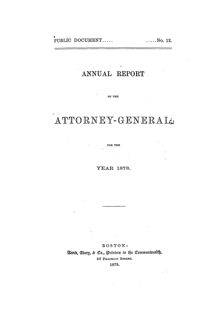 handle is hein.sag/sagma0075 and id is 1 raw text is: PUBLIC DOCUMENT.....

ANNUAL REPORT
OF TIE
ATTORtNEY- GENEPAD4
FOR THE

YEAR 1878.
BOSTON:
~,a~, ~eru,& Co., printero fa itj e mnbe~
117 FamKLi STREET.
1879.

..... No. 12.


