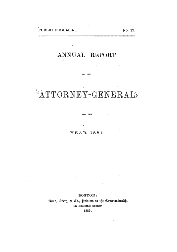 handle is hein.sag/sagma0078 and id is 1 raw text is: .1
PUBLIC DOCUMENT.

ANNUAL

REPORT

OF THE

I  I
ATTORNEY-GENERAJb
FOR THE
YEAR 1881.

BOSTON:
Uanb,  [bt , & Co., Vinfnftx  to te eommonralit,
117 Fa&.NIMa STrPX.
1882.

No. 12.


