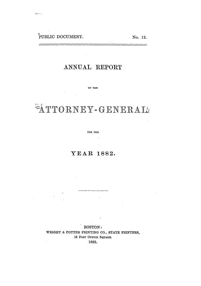 handle is hein.sag/sagma0079 and id is 1 raw text is: PUBLIC DOCUMENT.

ANNUAL REPORT
OF THE
-ATTORNEY- GENEIRAL
FOR THE

YEAR

1882.

BOSTON:
WRIGHT & POTTER PRINTING CO., STATE PRINTERS,
18 POST OrMCE SQUAM
1883.

Nqo. 12.


