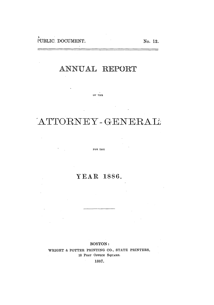 handle is hein.sag/sagma0083 and id is 1 raw text is: PTBLIC DOCUMENT.

No. 12.

ANNUAL REPORT
OF [HE
ATTORNEY - GENERAL
FOR THE

YEAR 1886.
BOSTON:
WRIGHT & POTTER PRINTING CO., STATE PRINTERS,
18 POST OFFICE SQUARE.
1887.


