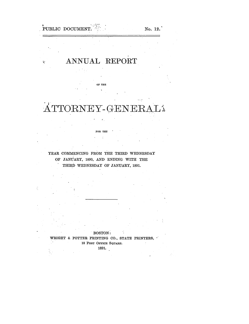 handle is hein.sag/sagma0087 and id is 1 raw text is: PUBLIC DOCUMENT. L..

No. 12.

ANNUAL REPORT

OF THE
ATTORNEY- GEN EBRALi
FOR THE
YEAR COMMENCING FROM THE THIRD WEDNESDAY
OF JANUJARY, 1890, AND ENDING WITH THE
THIRD WEDNESDAY OF JANUARY, 1891.

BOSTON:
WRIGHT & POTTER PRINTING CO., STATE PRINTERS,
18 POST OFFICE SQUARE.
1891.


