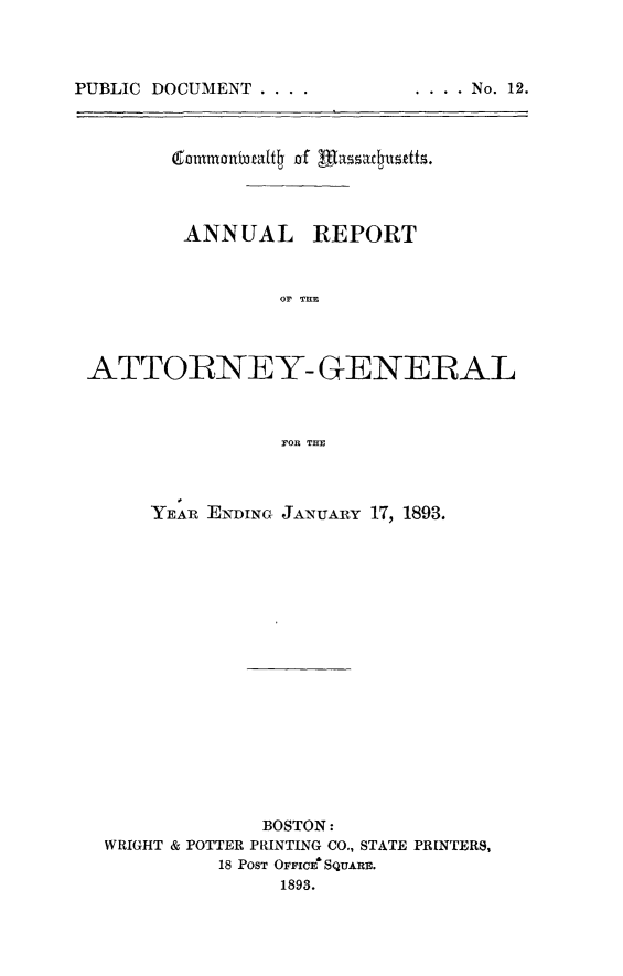 handle is hein.sag/sagma0090 and id is 1 raw text is: PUBLIC DOCUMENT ....

(50fltb3att4j nof acud
ANNUAL REPORT
OF THE
ATTORNEY- GENERAL
FOR THE
YEAR ENDING JANUARY 17, 1893.
BOSTON:
WRIGHT & POTTER PRINTING CO., STATE PRINTERS,
18 POST OFFICE' SQUARE.
1893.

. .  .. No.  12.


