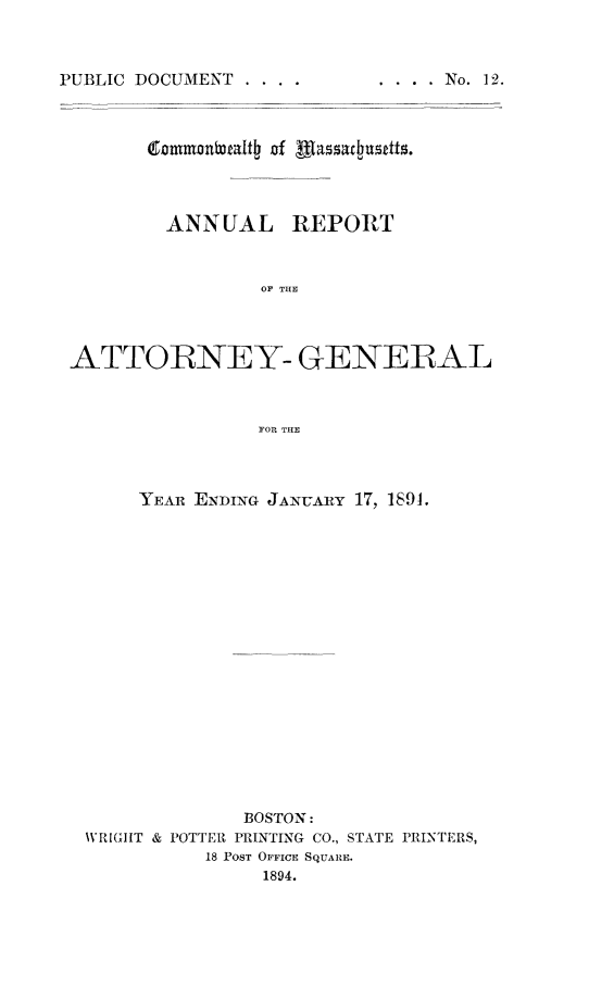 handle is hein.sag/sagma0091 and id is 1 raw text is: PUBLIC DOCUMENT .

.  . .  .  No.  12.

ANNUAL REPORT
OF THE
ATTORNEY- GENERAL
FOR THE

YEAR ENDING JANUARY 17, 1891.
BOSTON:
WVRIG1IT & POTTER PRINTING CO., STATE PRINTERS,
18 POST OFFICE SQUARE.
1894.



