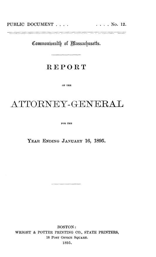 handle is hein.sag/sagma0092 and id is 1 raw text is: PUBLIC DOCUMENT ....

REPORT
OF THE
ATTORNEY- GENERAL
FOR THE
YEAR ENDING JANUARY 16, 1895.
BOSTON:
WRIGHT & POTTER PRINTING CO., STATE PRINTERS,
18 POST OFFICE SQUARE.
1895.

.... No. 12.


