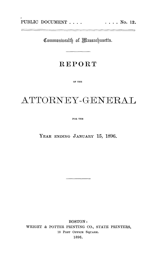 handle is hein.sag/sagma0093 and id is 1 raw text is: P
PUBLIC DOCUMENT ....

REPORT
OF THE
ATTORNEY- GENERAL
FOR THE
YEAR ENDING JANUARY 15. 1896.
BOSTON:
WRIGHT & POTTER PRINTING CO., STATE PRINTERS,
18 POST OFFICE SQUARE.
1896.

. ... No. 12,


