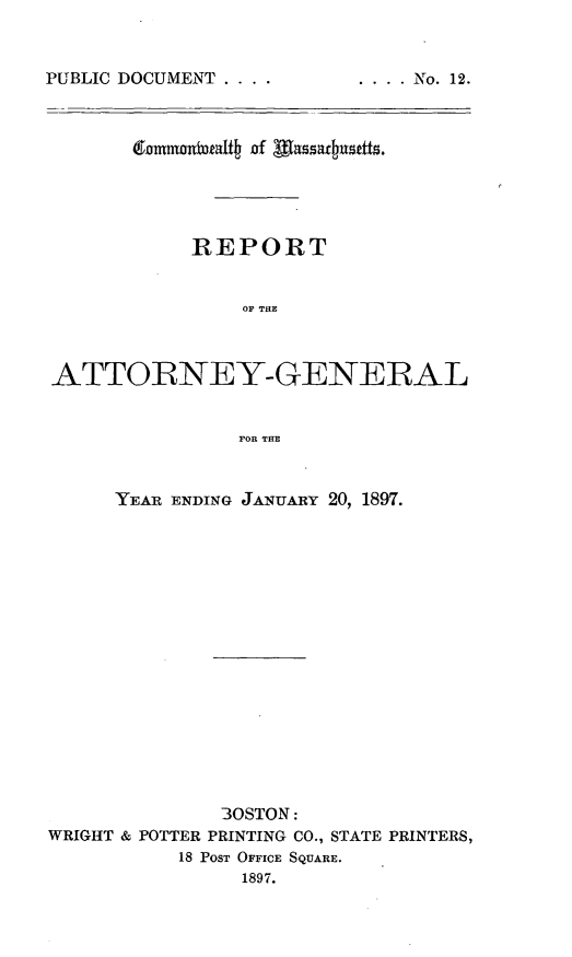 handle is hein.sag/sagma0094 and id is 1 raw text is: PUBLIC DOCUMENT ....

.... No. 12.

REPORT
OF THE
ATTORNEY-GENERAL
FOR THE
YEAR ENDING JANUARY 20, 1897.
30STON:
WRIGHT & POTTER PRINTING CO., STATE PRINTERS,
18 PosT OFFICE SQUARE.
1897.


