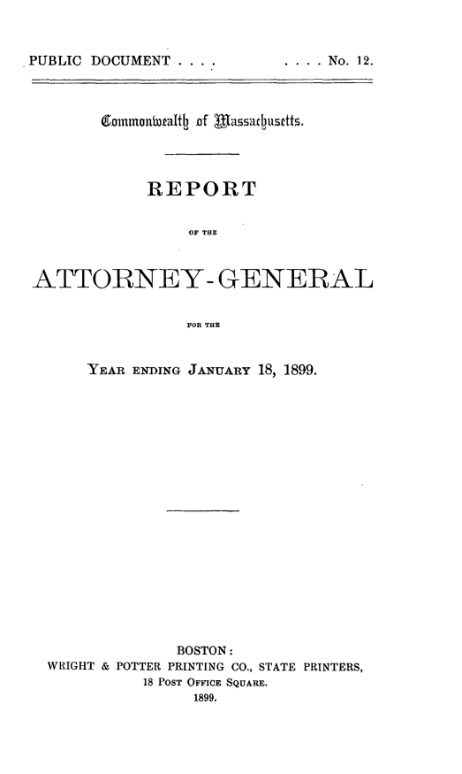 handle is hein.sag/sagma0096 and id is 1 raw text is: PUBLIC DOCUMENT ....

(9nininonifadth Of WafU~f5
REPORT
OF THE
ATTORNEY- GENERAL
FOR THE

YEAR ENDING JANUARY 18, 1899.

BOSTON:
WRIGHT & POTTER PRINTING CO., STATE PRINTERS,
18 POST OFFICE SQUARE.
1899.

.... No. 12.


