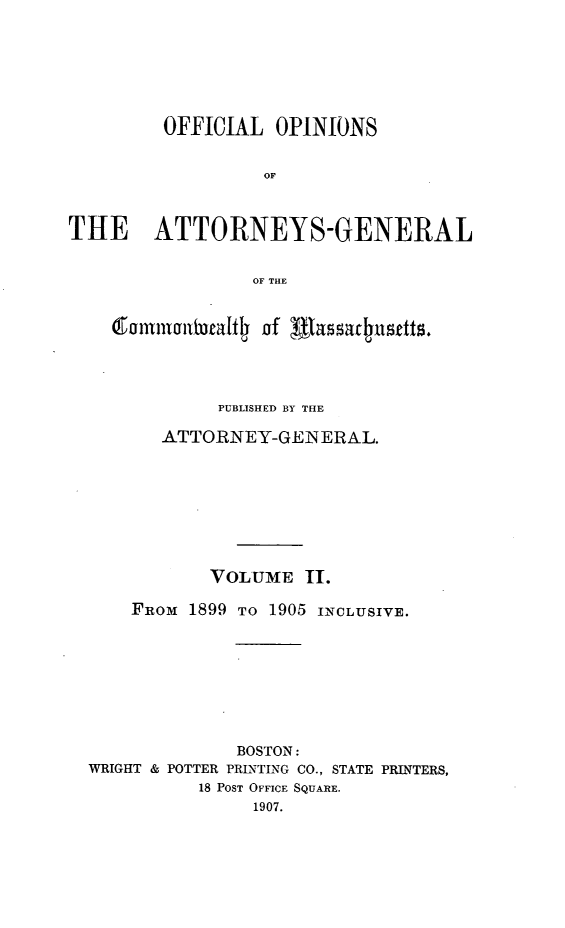 handle is hein.sag/sagma0097 and id is 1 raw text is: OFFICIAL OPINIONS
OF
THE ATTORNEYS-GENERAL
OF THE
mmlm~t~tljof Ifhasar~utts.
PUBLISHED BY THE
ATTORNEY-GENERAL.
VOLUME II.
FROM 1899 TO 1905 INCLUSIVE.
BOSTON:
WRIGHT & POTTER PRLNTING CO., STATE PRINTERS,
18 POST OFFICE SQUARE.
1907.


