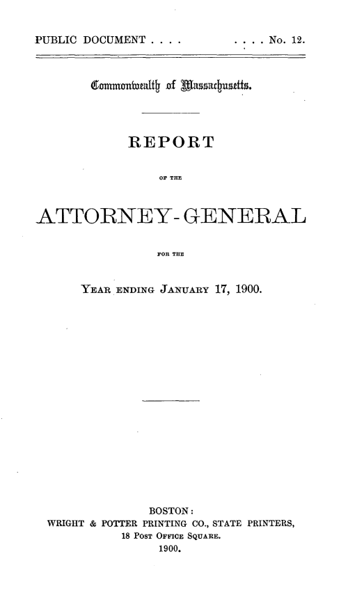 handle is hein.sag/sagma0098 and id is 1 raw text is: PUBLIC DOCUMENT ....

REPORT
OF THE
ATTORNEY- GENERAL
FOR THE
YEAR ENDING JANUARY 17, 1900.
BOSTON:
WRIGHT & POTTER PRINTING CO., STATE PRINTERS,
18 POST OFFICE SQUARE.
1900.

.... No. 12.


