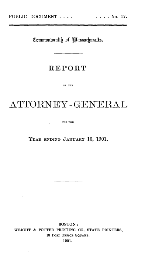 handle is hein.sag/sagma0099 and id is 1 raw text is: PUBLIC DOCUMENT ....

emmotutbt of Aassuilst.
REPORT
OF THE
ATTORNEY- GENERAL
FOR THE
YEAR ENDING JANUARY 16, 1901.
BOSTON:
WRIGHT & POTTER PRINTING CO., STATE PRINTERS,
18 POST OFFICE SQUARE.
1901.

.... No. 12.


