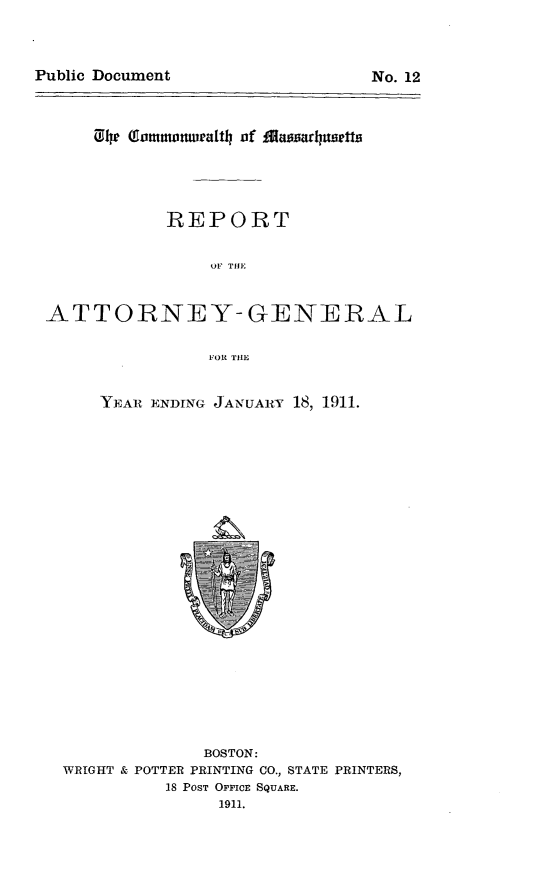 handle is hein.sag/sagma0110 and id is 1 raw text is:  1u 4b   ommonwalth of
REPORT
OF THE
ATTORNEY-GENERAL
FOR TIE

YEAR ENDING JANUAIY 18, 1911.

BOSTON:
WRIGHT & POTTER PRINTING CO., STATE PRINTERS,
18 POST OFFICE SQUARE.
1911.

Public Document

No. 12


