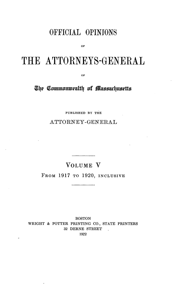 handle is hein.sag/sagma0118 and id is 1 raw text is: OFFICIAL OPINIONS
OF
THE ATTORNEYS-GENERAL
OF
h oinwenal~ihof  Jaihiadhu~etU0
PUBLISHED BY THE
ATTORNEY-GENERAL
VOLUME V
FROM 1917 TO 1920, INCLUSIVE
BOSTON
WRIGHT & POTTER PRINTING CO., STATE PRINTERS
32 DERNE STREET


