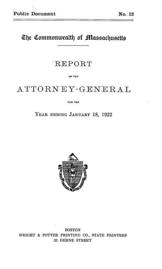 handle is hein.sag/sagma0124 and id is 1 raw text is: iJ1c dommonwaltl of faliacl uetts
REPORT
OF THE
ATTORNEY-GENERAL
FOR THE

YEAR ENDING JANUARY 18, 1922

BOSTON
WRIGHT & POTTER PRINTING CO., STATE PRINTERS
32 DERNE STREET

Public Document

No. 12



