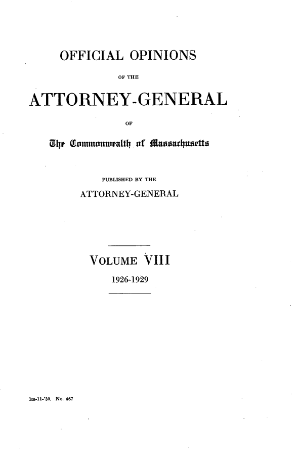 handle is hein.sag/sagma0130 and id is 1 raw text is: OFFICIAL OPINIONS
OF THE
ATTORNEY-GENERAL
OF
ih (Jonmronwatli of Mainca~huielti
PUBLISHED BY THE
ATTORNEY-GENERAL
VOLUME VIII
1926-1929

lm-1l-'30. No. 467


